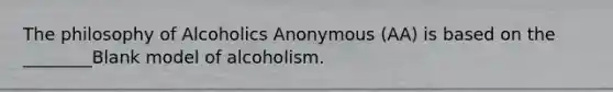 The philosophy of Alcoholics Anonymous (AA) is based on the ________Blank model of alcoholism.