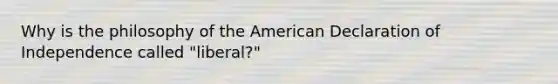 Why is the philosophy of the American Declaration of Independence called "liberal?"