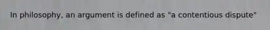 In philosophy, an argument is defined as "a contentious dispute"