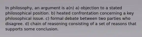 In philosophy, an argument is a(n) a) objection to a stated philosophical position. b) heated confrontation concerning a key philosophical issue. c) formal debate between two parties who disagree. d) chain of reasoning consisting of a set of reasons that supports some conclusion.