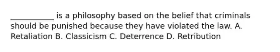 ___________ is a philosophy based on the belief that criminals should be punished because they have violated the law. A. Retaliation B. Classicism C. Deterrence D. Retribution