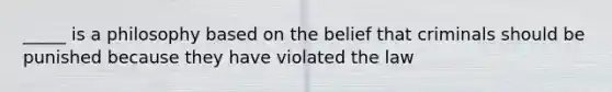 _____ is a philosophy based on the belief that criminals should be punished because they have violated the law