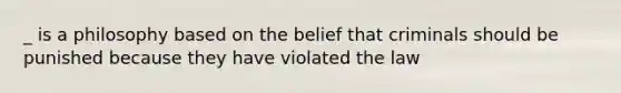 _ is a philosophy based on the belief that criminals should be punished because they have violated the law