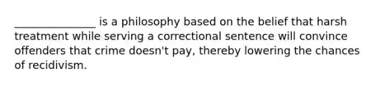 _______________ is a philosophy based on the belief that harsh treatment while serving a correctional sentence will convince offenders that crime doesn't pay, thereby lowering the chances of recidivism.