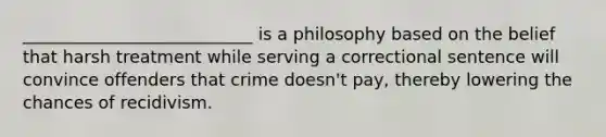 ___________________________ is a philosophy based on the belief that harsh treatment while serving a correctional sentence will convince offenders that crime doesn't pay, thereby lowering the chances of recidivism.