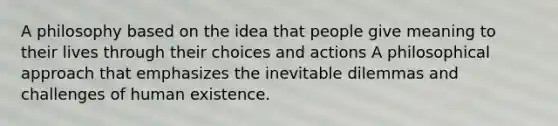 A philosophy based on the idea that people give meaning to their lives through their choices and actions A philosophical approach that emphasizes the inevitable dilemmas and challenges of human existence.