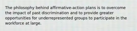 The philosophy behind affirmative-action plans is to overcome the impact of past discrimination and to provide greater opportunities for underrepresented groups to participate in the workforce at large.