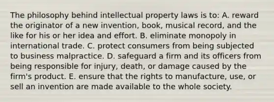 The philosophy behind intellectual property laws is to: A. reward the originator of a new invention, book, musical record, and the like for his or her idea and effort. B. eliminate monopoly in international trade. C. protect consumers from being subjected to business malpractice. D. safeguard a firm and its officers from being responsible for injury, death, or damage caused by the firm's product. E. ensure that the rights to manufacture, use, or sell an invention are made available to the whole society.