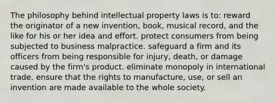 The philosophy behind intellectual property laws is to: reward the originator of a new invention, book, musical record, and the like for his or her idea and effort. protect consumers from being subjected to business malpractice. safeguard a firm and its officers from being responsible for injury, death, or damage caused by the firm's product. eliminate monopoly in international trade. ensure that the rights to manufacture, use, or sell an invention are made available to the whole society.