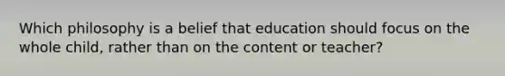 Which philosophy is a belief that education should focus on the whole child, rather than on the content or teacher?