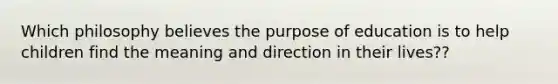 Which philosophy believes the purpose of education is to help children find the meaning and direction in their lives??