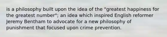 is a philosophy built upon the idea of the "greatest happiness for the greatest number"; an idea which inspired English reformer Jeremy Bentham to advocate for a new philosophy of punishment that focused upon crime prevention.