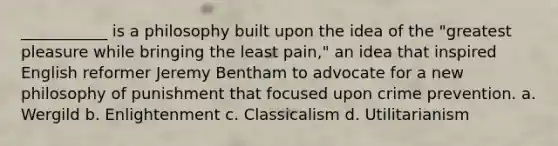 ___________ is a philosophy built upon the idea of the "greatest pleasure while bringing the least pain," an idea that inspired English reformer Jeremy Bentham to advocate for a new philosophy of punishment that focused upon crime prevention. a. Wergild b. Enlightenment c. Classicalism d. Utilitarianism