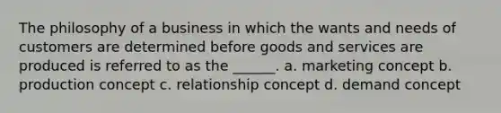 The philosophy of a business in which the wants and needs of customers are determined before goods and services are produced is referred to as the ______. a. marketing concept b. production concept c. relationship concept d. demand concept