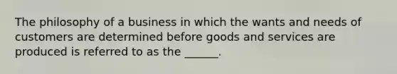 The philosophy of a business in which the wants and needs of customers are determined before goods and services are produced is referred to as the ______.