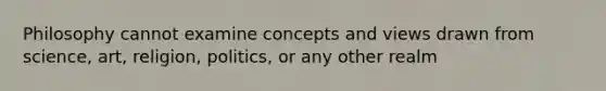 Philosophy cannot examine concepts and views drawn from science, art, religion, politics, or any other realm