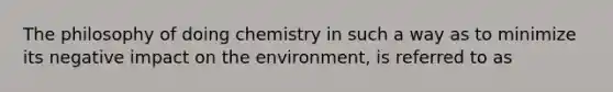 The philosophy of doing chemistry in such a way as to minimize its negative impact on the environment, is referred to as