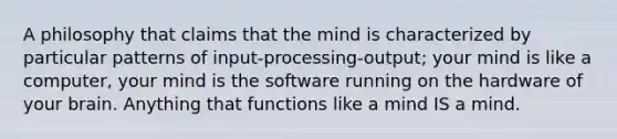 A philosophy that claims that the mind is characterized by particular patterns of input-processing-output; your mind is like a computer, your mind is the software running on the hardware of your brain. Anything that functions like a mind IS a mind.