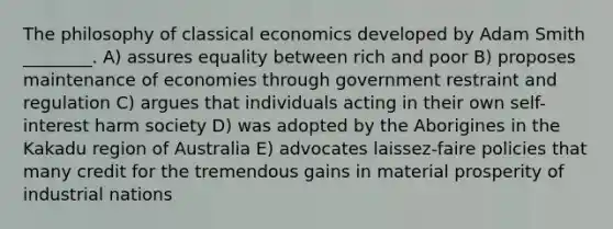 The philosophy of classical economics developed by Adam Smith ________. A) assures equality between rich and poor B) proposes maintenance of economies through government restraint and regulation C) argues that individuals acting in their own self-interest harm society D) was adopted by the Aborigines in the Kakadu region of Australia E) advocates laissez-faire policies that many credit for the tremendous gains in material prosperity of industrial nations