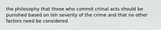 the philosophy that those who commit criinal acts should be punished based on teh severity of the crime and that no other factors need be considered