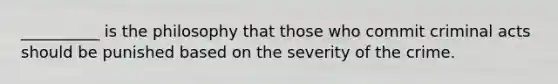 __________ is the philosophy that those who commit criminal acts should be punished based on the severity of the crime.