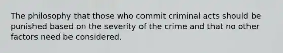 The philosophy that those who commit criminal acts should be punished based on the severity of the crime and that no other factors need be considered.