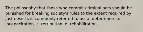 The philosophy that those who commit criminal acts should be punished for breaking society's rules to the extent required by just deserts is commonly referred to as: a. ​deterrence. b. ​incapacitation. c. ​retribution. d. ​rehabilitation.