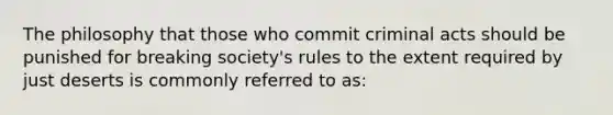 The philosophy that those who commit criminal acts should be punished for breaking society's rules to the extent required by just deserts is commonly referred to as: