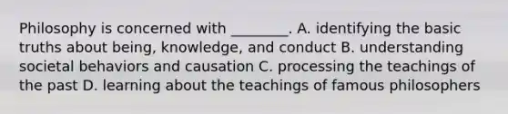 Philosophy is concerned with ________. A. identifying the basic truths about being, knowledge, and conduct B. understanding societal behaviors and causation C. processing the teachings of the past D. learning about the teachings of famous philosophers