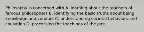 Philosophy is concerned with A. learning about the teachers of famous philosophers B. identifying the basic truths about being, knowledge and conduct C. understanding societal behaviors and causation D. processing the teachings of the past