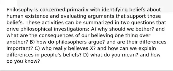 Philosophy is concerned primarily with identifying beliefs about human existence and evaluating arguments that support those beliefs. These activities can be summarized in two questions that drive philosophical investigations: A) why should we bother? and what are the consequences of our believing one thing over another? B) how do philosophers argue? and are their differences important? C) who really believes X? and how can we explain differences in people's beliefs? D) what do you mean? and how do you know?