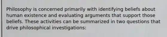 Philosophy is concerned primarily with identifying beliefs about human existence and evaluating arguments that support those beliefs. These activities can be summarized in two questions that drive philosophical investigations: