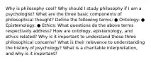 Why is philosophy cool? Why should I study philosophy if I am a psychologist? What are the three basic components of philosophical thought? Define the following terms: ● Ontology: ● Epistemology: ● Ethics: What questions do the above terms respectively address? How are ontology, epistemology, and ethics related? Why is it important to understand these three philosophical concerns? What is their relevance to understanding the history of psychology? What is a charitable interpretation, and why is it important?