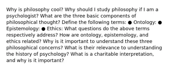 Why is philosophy cool? Why should I study philosophy if I am a psychologist? What are the three basic components of philosophical thought? Define the following terms: ● Ontology: ● Epistemology: ● Ethics: What questions do the above terms respectively address? How are ontology, epistemology, and ethics related? Why is it important to understand these three philosophical concerns? What is their relevance to understanding the history of psychology? What is a charitable interpretation, and why is it important?