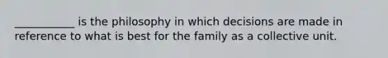 ___________ is the philosophy in which decisions are made in reference to what is best for the family as a collective unit.