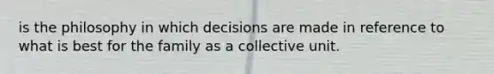 is the philosophy in which decisions are made in reference to what is best for the family as a collective unit.