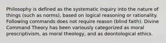 Philosophy is defined as the systematic inquiry into the nature of things (such as norms), based on logical reasoning or rationality. Following commands does not require reason (blind faith). Divine Command Theory has been variously categorized as moral prescriptivism, as moral theology, and as deontological ethics.