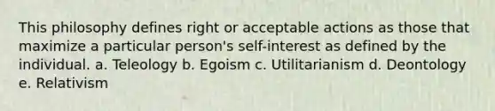 This philosophy defines right or acceptable actions as those that maximize a particular person's self-interest as defined by the individual. a. Teleology b. Egoism c. Utilitarianism d. Deontology e. Relativism