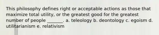 This philosophy defines right or acceptable actions as those that maximize total utility, or the greatest good for the greatest number of people _______. a. teleology b. deontology c. egoism d. utilitarianism e. relativism