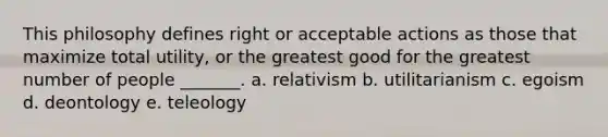 This philosophy defines right or acceptable actions as those that maximize total utility, or the greatest good for the greatest number of people _______. a. relativism b. utilitarianism c. egoism d. deontology e. teleology