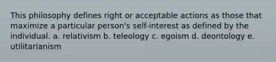 This philosophy defines right or acceptable actions as those that maximize a particular person's self-interest as defined by the individual. a. relativism b. teleology c. egoism d. deontology e. utilitarianism