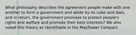 What philosophy describes the agreement people make with one another to form a government and abide by its rules and laws, and in return, the government promises to protect people's rights and welfare and promote their best interests? We also noted this theory as identifiable in the Mayflower Compact.