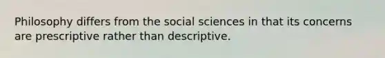 Philosophy differs from the social sciences in that its concerns are prescriptive rather than descriptive.