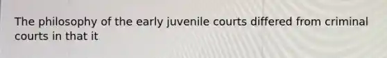 The philosophy of the early juvenile courts differed from criminal courts in that it