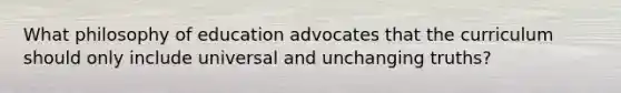 What philosophy of education advocates that the curriculum should only include universal and unchanging truths?