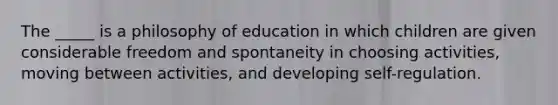 The _____ is a philosophy of education in which children are given considerable freedom and spontaneity in choosing activities, moving between activities, and developing self-regulation.