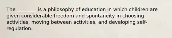 The ________ is a philosophy of education in which children are given considerable freedom and spontaneity in choosing activities, moving between activities, and developing self-regulation.