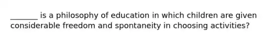 _______ is a philosophy of education in which children are given considerable freedom and spontaneity in choosing activities?