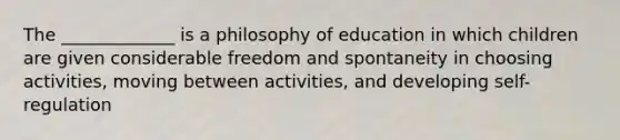 The _____________ is a philosophy of education in which children are given considerable freedom and spontaneity in choosing activities, moving between activities, and developing self-regulation