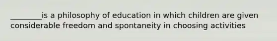 ________is a philosophy of education in which children are given considerable freedom and spontaneity in choosing activities